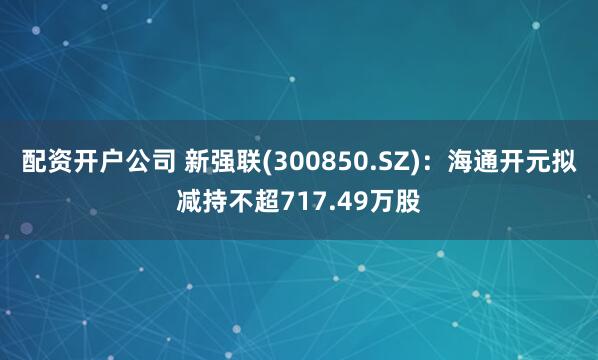 配资开户公司 新强联(300850.SZ)：海通开元拟减持不超717.49万股