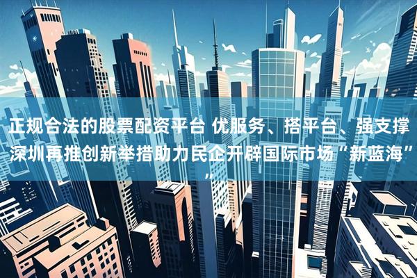 正规合法的股票配资平台 优服务、搭平台、强支撑 深圳再推创新举措助力民企开辟国际市场“新蓝海”