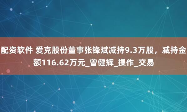 配资软件 爱克股份董事张锋斌减持9.3万股，减持金额116.62万元_曾健辉_操作_交易
