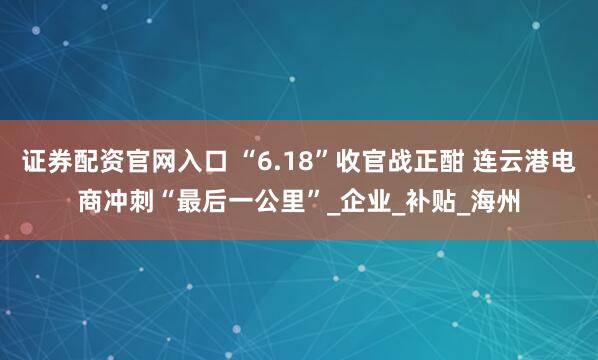 证券配资官网入口 “6.18”收官战正酣 连云港电商冲刺“最后一公里”_企业_补贴_海州