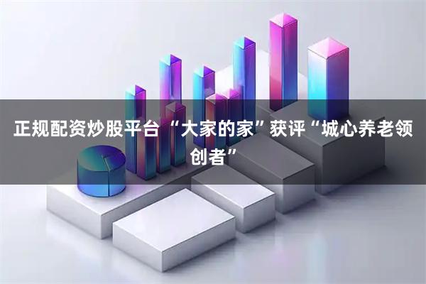 正规配资炒股平台 “大家的家”获评“城心养老领创者”