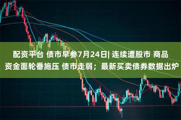 配资平台 债市早参7月24日| 连续遭股市 商品 资金面轮番施压 债市走弱；最新买卖债券数据出炉
