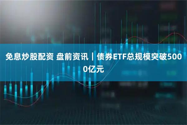 免息炒股配资 盘前资讯｜债券ETF总规模突破5000亿元