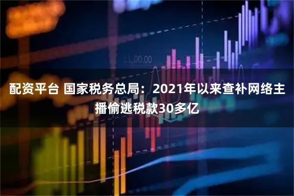 配资平台 国家税务总局：2021年以来查补网络主播偷逃税款30多亿