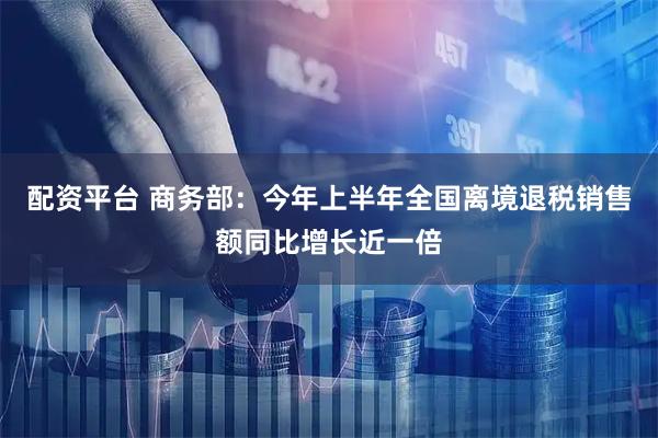 配资平台 商务部：今年上半年全国离境退税销售额同比增长近一倍
