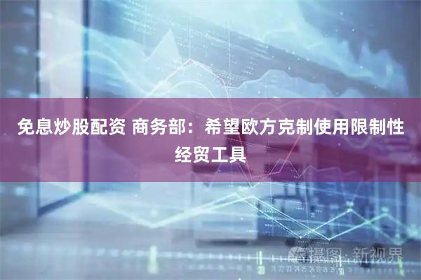 免息炒股配资 商务部：希望欧方克制使用限制性经贸工具