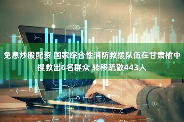 免息炒股配资 国家综合性消防救援队伍在甘肃榆中搜救出6名群众 转移疏散443人