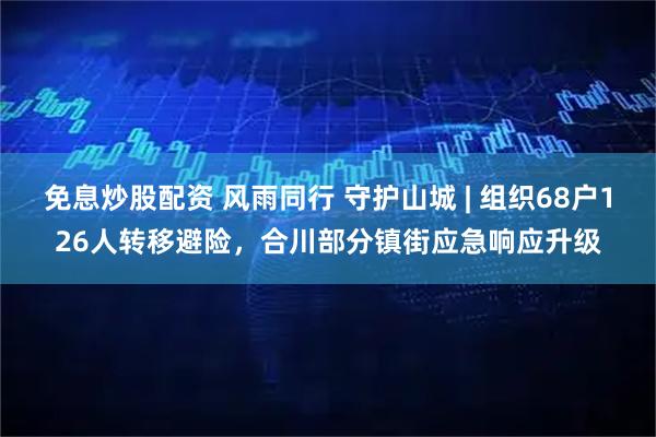 免息炒股配资 风雨同行 守护山城 | 组织68户126人转移避险，合川部分镇街应急响应升级