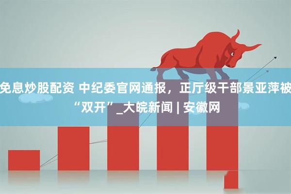 免息炒股配资 中纪委官网通报，正厅级干部景亚萍被“双开”_大皖新闻 | 安徽网