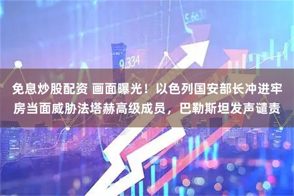 免息炒股配资 画面曝光！以色列国安部长冲进牢房当面威胁法塔赫高级成员，巴勒斯坦发声谴责