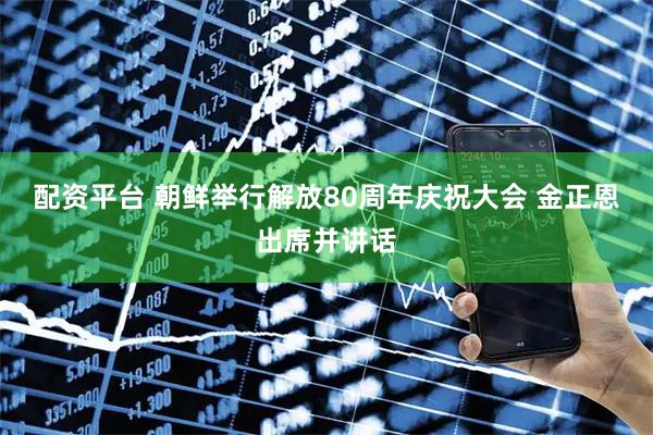 配资平台 朝鲜举行解放80周年庆祝大会 金正恩出席并讲话