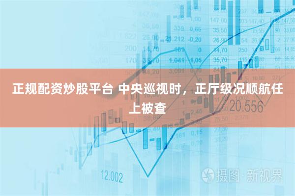 正规配资炒股平台 中央巡视时，正厅级况顺航任上被查