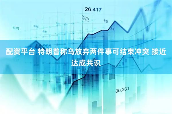 配资平台 特朗普称乌放弃两件事可结束冲突 接近达成共识