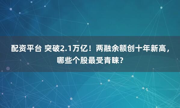 配资平台 突破2.1万亿！两融余额创十年新高，哪些个股最受青睐？