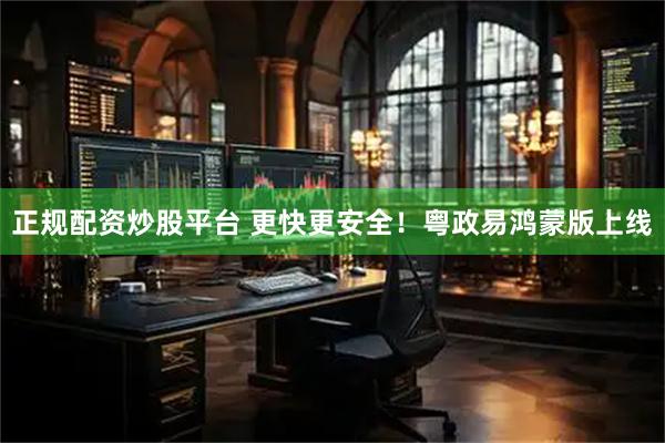 正规配资炒股平台 更快更安全！粤政易鸿蒙版上线