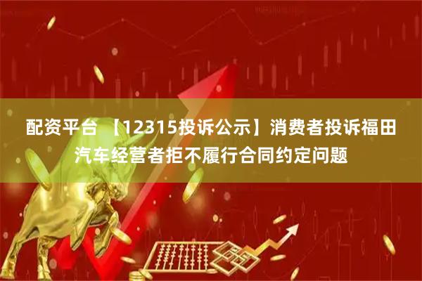配资平台 【12315投诉公示】消费者投诉福田汽车经营者拒不履行合同约定问题
