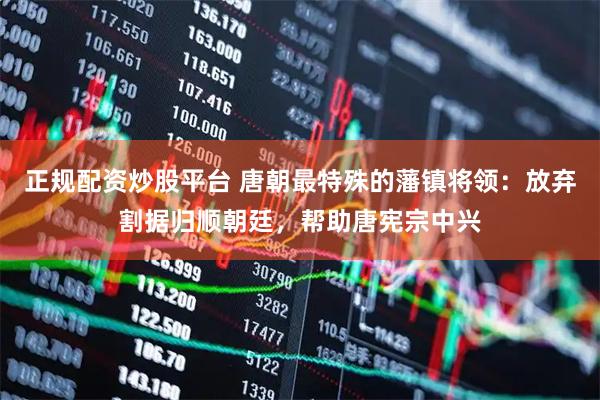 正规配资炒股平台 唐朝最特殊的藩镇将领：放弃割据归顺朝廷，帮助唐宪宗中兴