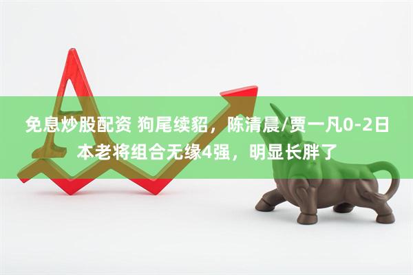 免息炒股配资 狗尾续貂，陈清晨/贾一凡0-2日本老将组合无缘4强，明显长胖了