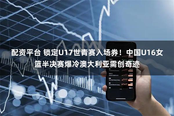 配资平台 锁定U17世青赛入场券！中国U16女篮半决赛爆冷澳大利亚需创奇迹