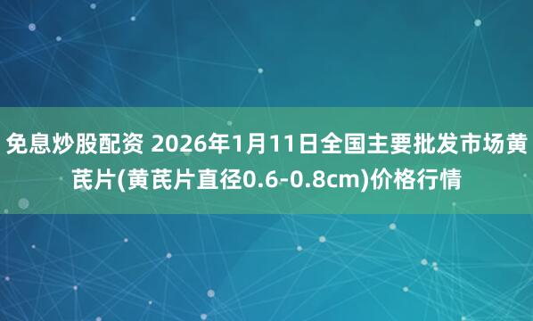 免息炒股配资 2026年1月11日全国主要批发市场黄芪片(黄芪片直径0.6-0.8cm)价格行情