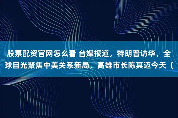 股票配资官网怎么看 台媒报道，特朗普访华，全球目光聚焦中美关系新局，高雄市长陈其迈今天（