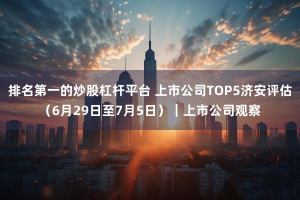 排名第一的炒股杠杆平台 上市公司TOP5济安评估（6月29日至7月5日）｜上市公司观察