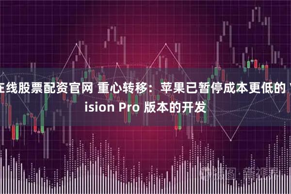 在线股票配资官网 重心转移：苹果已暂停成本更低的 Vision Pro 版本的开发