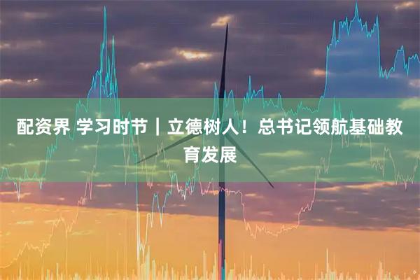 配资界 学习时节｜立德树人！总书记领航基础教育发展