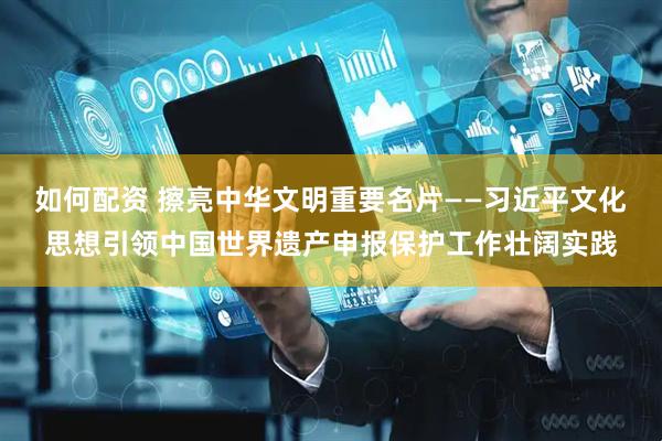 如何配资 擦亮中华文明重要名片——习近平文化思想引领中国世界遗产申报保护工作壮阔实践