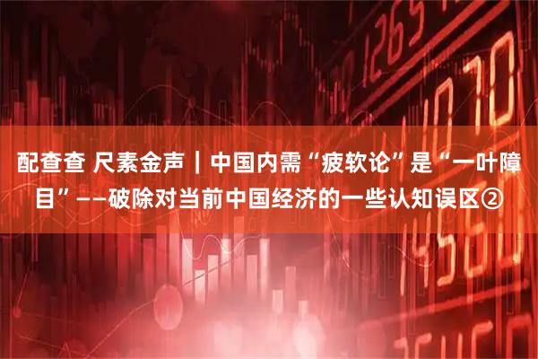 配查查 尺素金声｜中国内需“疲软论”是“一叶障目”——破除对当前中国经济的一些认知误区②