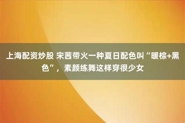 上海配资炒股 宋茜带火一种夏日配色叫“暖棕+黑色”，素颜练舞这样穿很少女