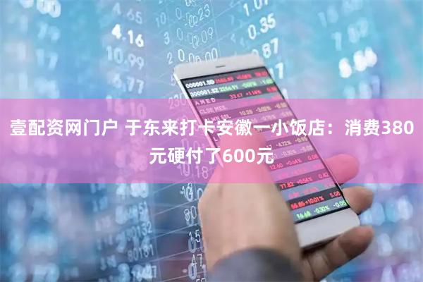 壹配资网门户 于东来打卡安徽一小饭店：消费380元硬付了600元