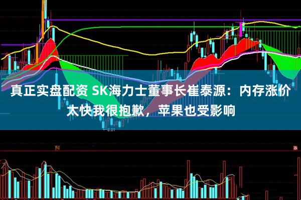 真正实盘配资 SK海力士董事长崔泰源：内存涨价太快我很抱歉，苹果也受影响
