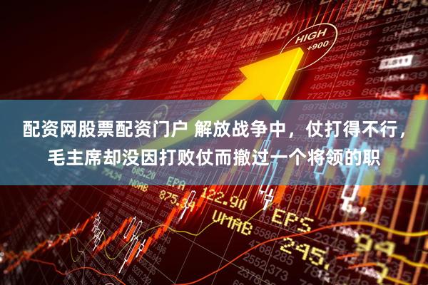 配资网股票配资门户 解放战争中,仗打得不行,毛主席却没因打败仗而撤过一个将领的职