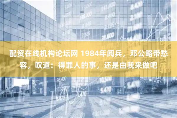 配资在线机构论坛网 1984年阅兵，邓公略带愁容，叹道：得罪人的事，还是由我来做吧