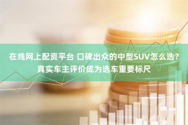 在线网上配资平台 口碑出众的中型SUV怎么选？真实车主评价成为选车重要标尺