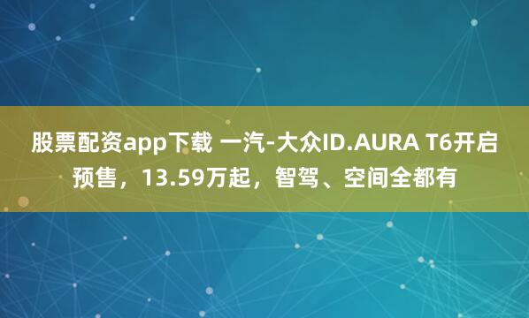 股票配资app下载 一汽-大众ID.AURA T6开启预售，13.59万起，智驾、空间全都有