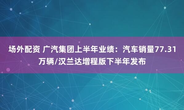 场外配资 广汽集团上半年业绩：汽车销量77.31万辆/汉兰达增程版下半年发布